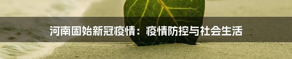 河南固始新冠疫情：疫情防控与社会生活