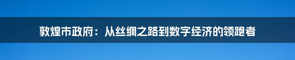 敦煌市政府：从丝绸之路到数字经济的领跑者