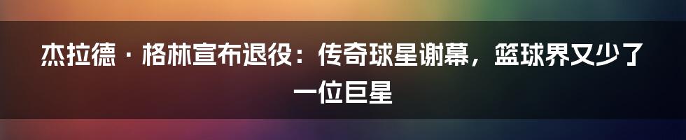 杰拉德·格林宣布退役：传奇球星谢幕，篮球界又少了一位巨星