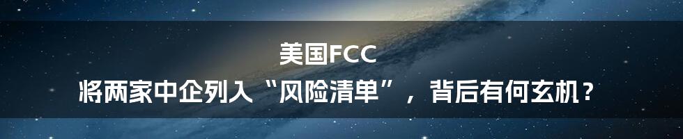 美国FCC 将两家中企列入“风险清单”，背后有何玄机？