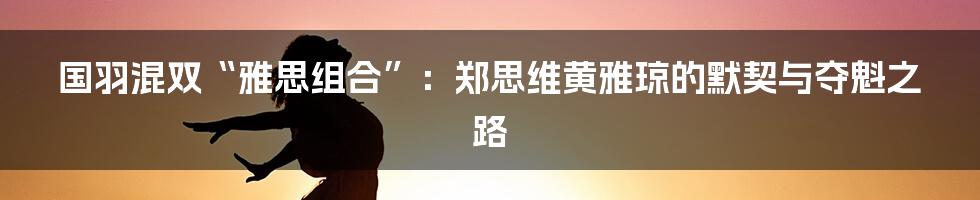 国羽混双“雅思组合”：郑思维黄雅琼的默契与夺魁之路