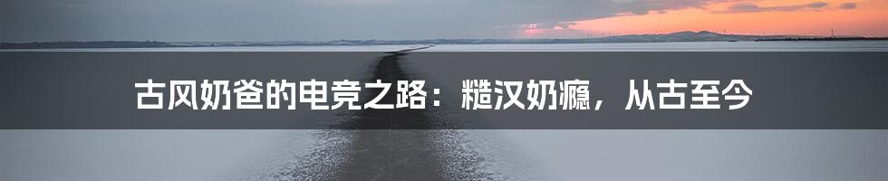 古风奶爸的电竞之路：糙汉奶瘾，从古至今