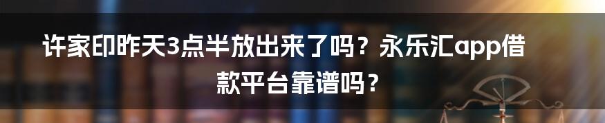 许家印昨天3点半放出来了吗？永乐汇app借款平台靠谱吗？