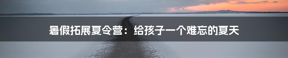 暑假拓展夏令营：给孩子一个难忘的夏天