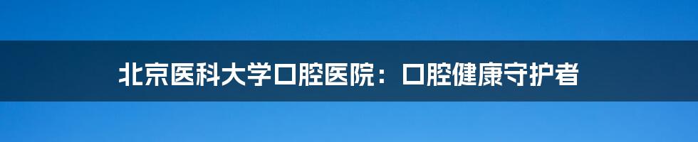 北京医科大学口腔医院：口腔健康守护者