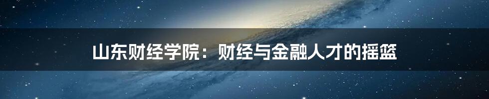 山东财经学院：财经与金融人才的摇篮