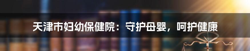 天津市妇幼保健院：守护母婴，呵护健康