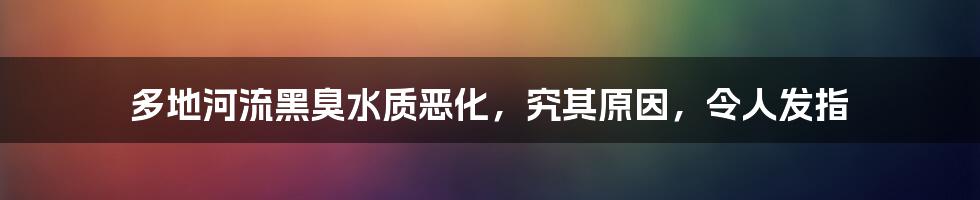 多地河流黑臭水质恶化，究其原因，令人发指