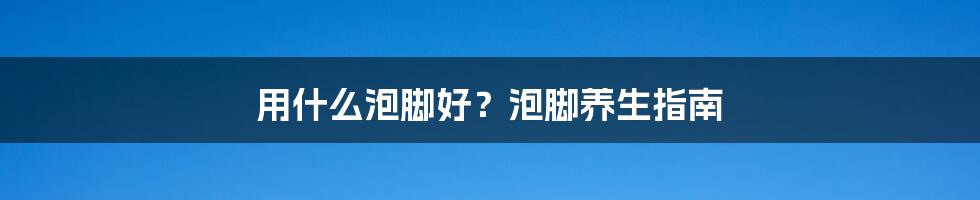 用什么泡脚好？泡脚养生指南