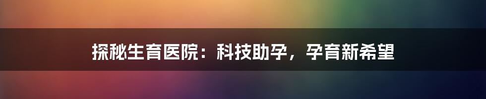 探秘生育医院：科技助孕，孕育新希望