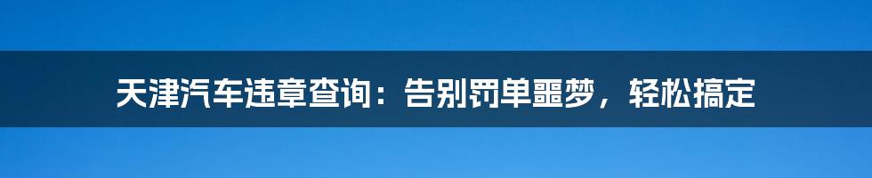 天津汽车违章查询：告别罚单噩梦，轻松搞定