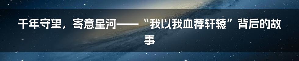 千年守望，寄意星河——“我以我血荐轩辕”背后的故事