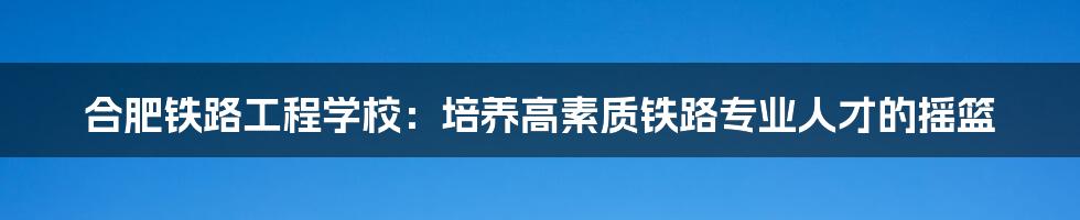 合肥铁路工程学校：培养高素质铁路专业人才的摇篮