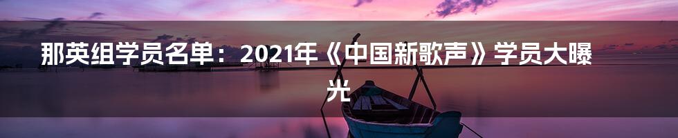 那英组学员名单：2021年《中国新歌声》学员大曝光