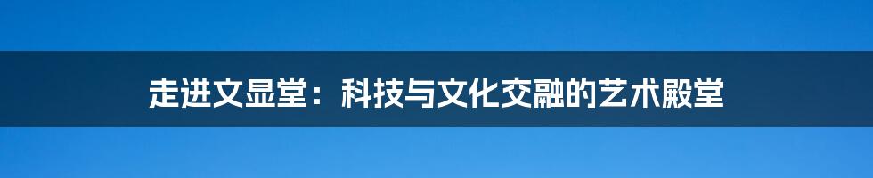 走进文显堂：科技与文化交融的艺术殿堂