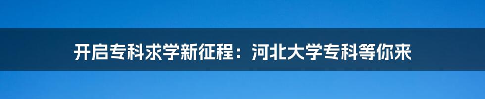 开启专科求学新征程：河北大学专科等你来