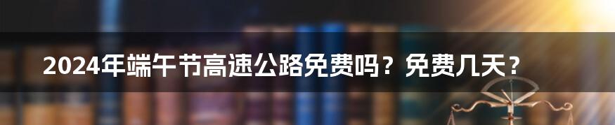 2024年端午节高速公路免费吗？免费几天？