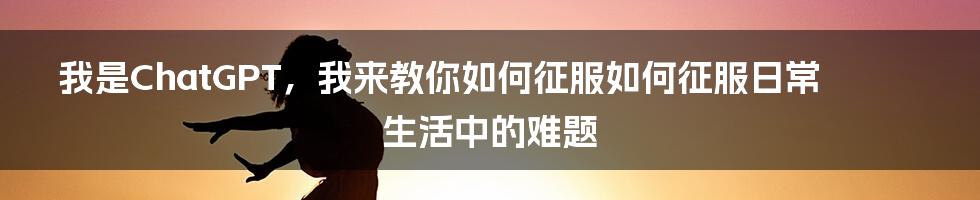 我是ChatGPT，我来教你如何征服如何征服日常生活中的难题