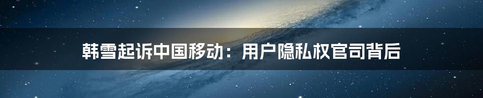 韩雪起诉中国移动：用户隐私权官司背后