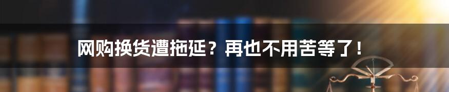 网购换货遭拖延？再也不用苦等了！