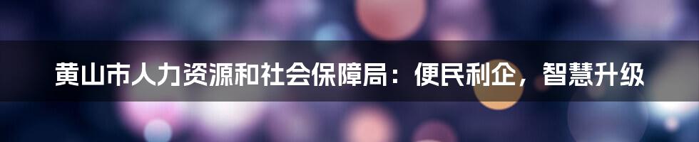 黄山市人力资源和社会保障局：便民利企，智慧升级