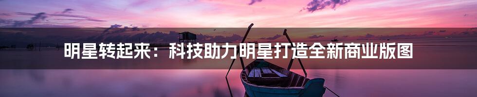 明星转起来：科技助力明星打造全新商业版图