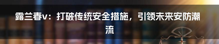 露兰春v：打破传统安全措施，引领未来安防潮流