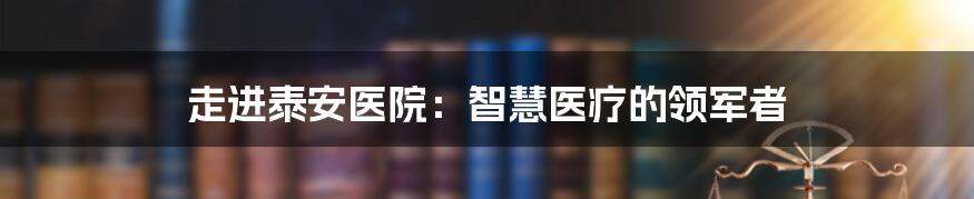 走进泰安医院：智慧医疗的领军者