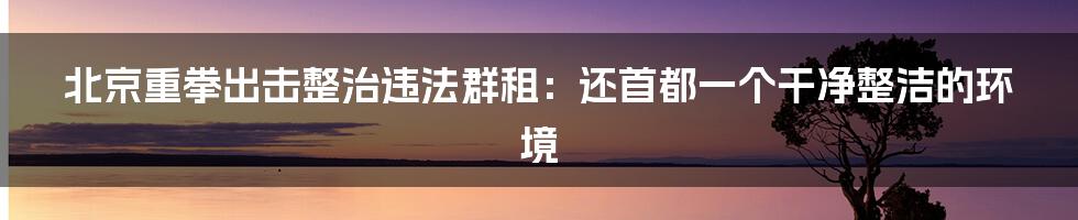 北京重拳出击整治违法群租：还首都一个干净整洁的环境