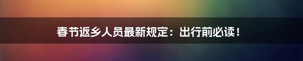 春节返乡人员最新规定：出行前必读！