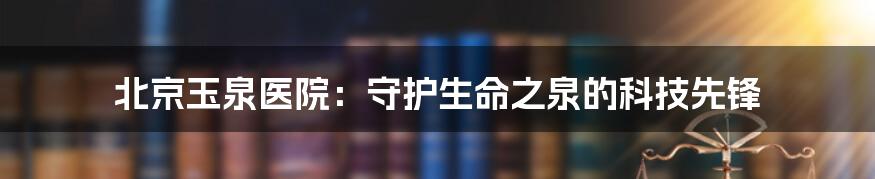 北京玉泉医院：守护生命之泉的科技先锋