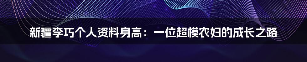 新疆李巧个人资料身高：一位超模农妇的成长之路