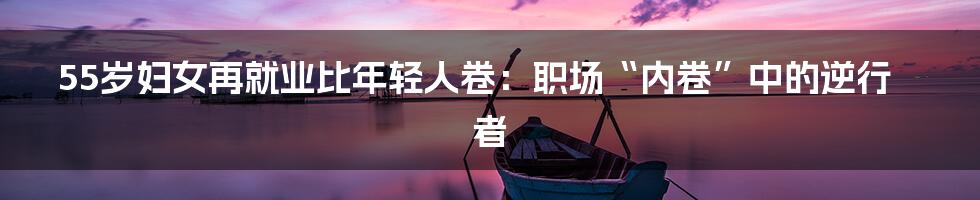 55岁妇女再就业比年轻人卷：职场“内卷”中的逆行者