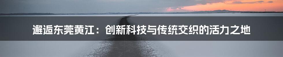 邂逅东莞黄江：创新科技与传统交织的活力之地