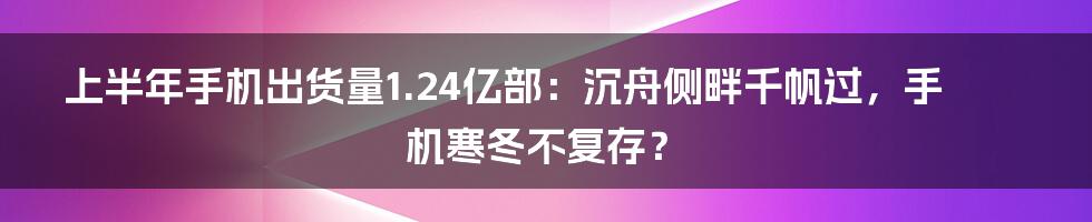 上半年手机出货量1.24亿部：沉舟侧畔千帆过，手机寒冬不复存？