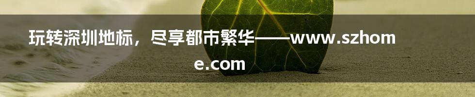 玩转深圳地标，尽享都市繁华——www.szhome.com