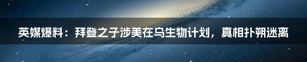 英媒爆料：拜登之子涉美在乌生物计划，真相扑朔迷离