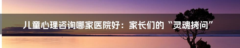 儿童心理咨询哪家医院好：家长们的“灵魂拷问”