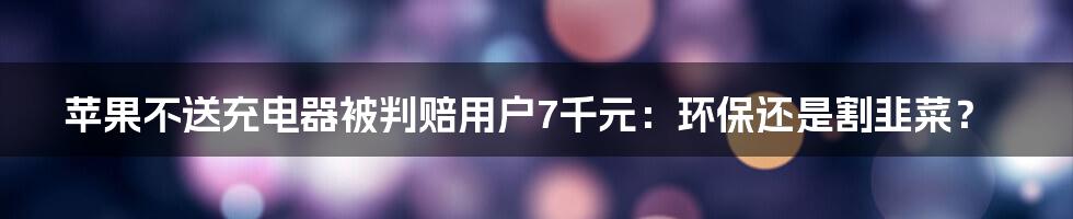 苹果不送充电器被判赔用户7千元：环保还是割韭菜？