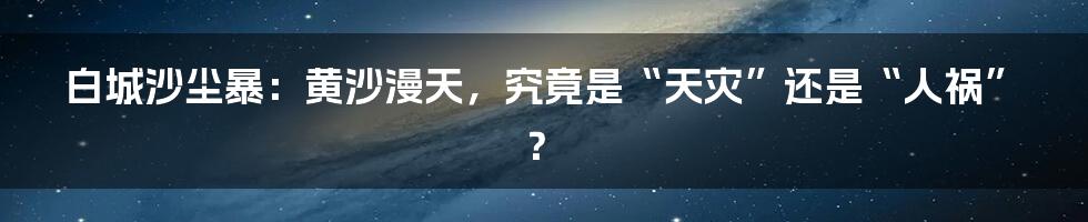 白城沙尘暴：黄沙漫天，究竟是“天灾”还是“人祸”？