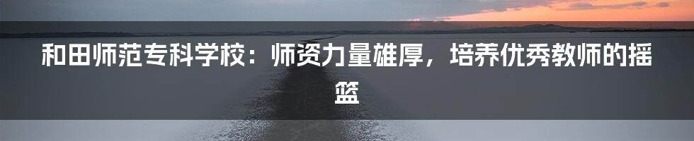 和田师范专科学校：师资力量雄厚，培养优秀教师的摇篮