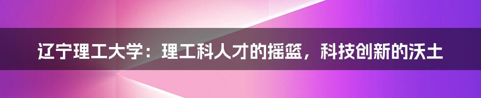 辽宁理工大学：理工科人才的摇篮，科技创新的沃土