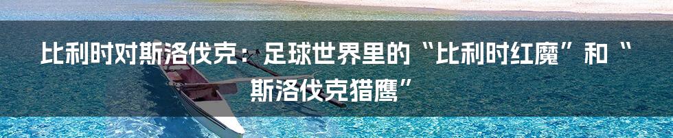 比利时对斯洛伐克：足球世界里的“比利时红魔”和“斯洛伐克猎鹰”