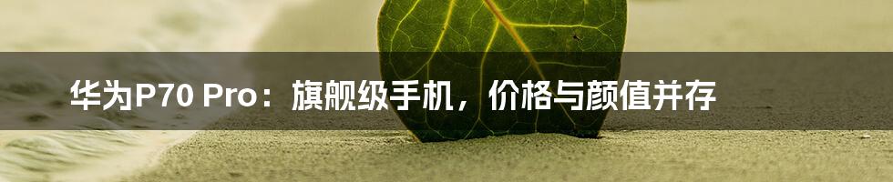 华为P70 Pro：旗舰级手机，价格与颜值并存