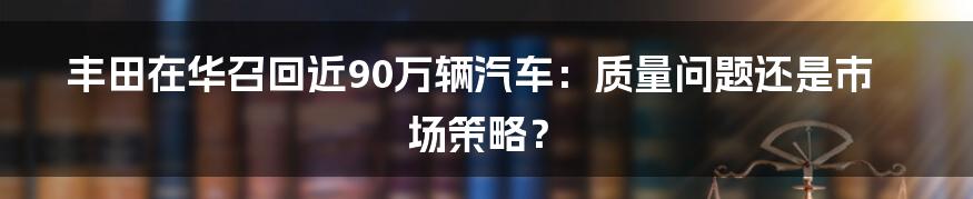 丰田在华召回近90万辆汽车：质量问题还是市场策略？