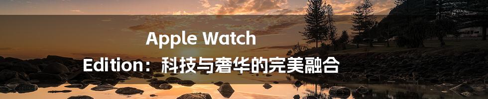 Apple Watch Edition：科技与奢华的完美融合