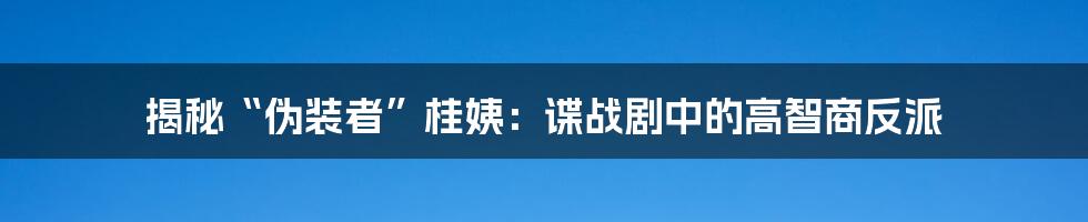 揭秘“伪装者”桂姨：谍战剧中的高智商反派