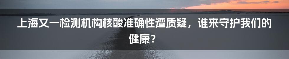 上海又一检测机构核酸准确性遭质疑，谁来守护我们的健康？