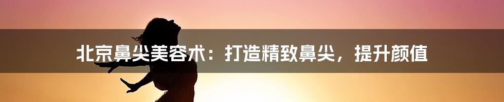 北京鼻尖美容术：打造精致鼻尖，提升颜值