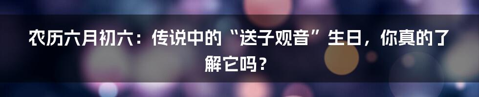 农历六月初六：传说中的“送子观音”生日，你真的了解它吗？